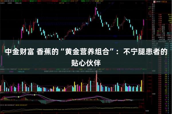 中金财富 香蕉的“黄金营养组合”：不宁腿患者的贴心伙伴