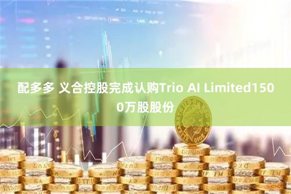 配多多 义合控股完成认购Trio AI Limited1500万股股份