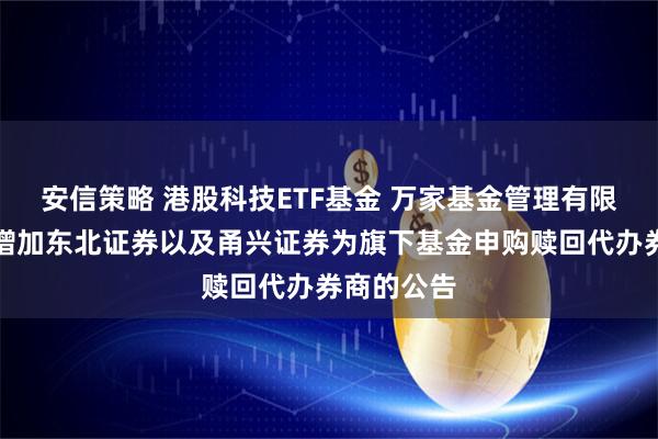 安信策略 港股科技ETF基金 万家基金管理有限公司关于增加东北证券以及甬兴证券为旗下基金申购赎回代办券商的公告