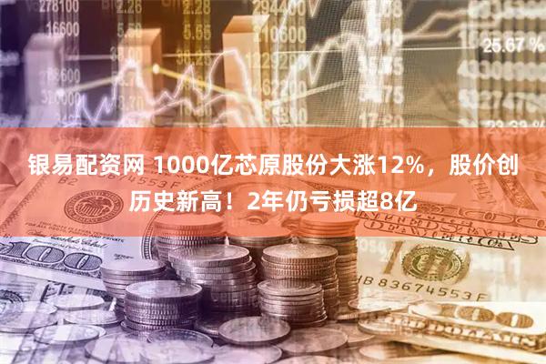 银易配资网 1000亿芯原股份大涨12%，股价创历史新高！2年仍亏损超8亿