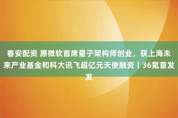 春安配资 原微软首席量子架构师创业，获上海未来产业基金和科大讯飞超亿元天使融资丨36氪首发