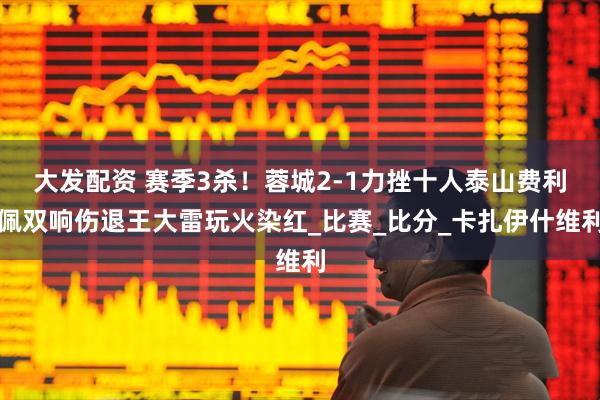 大发配资 赛季3杀！蓉城2-1力挫十人泰山费利佩双响伤退王大雷玩火染红_比赛_比分_卡扎伊什维利