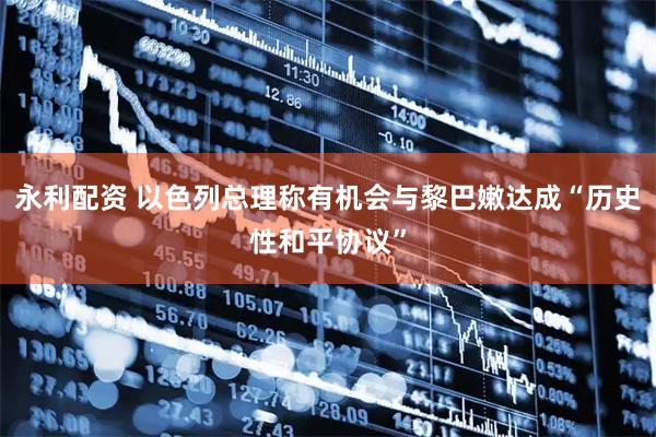 永利配资 以色列总理称有机会与黎巴嫩达成“历史性和平协议”