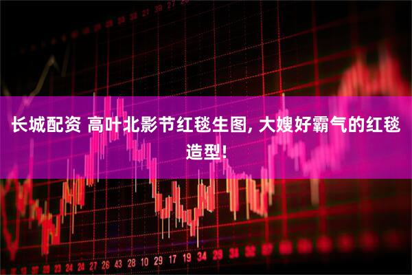长城配资 高叶北影节红毯生图, 大嫂好霸气的红毯造型!