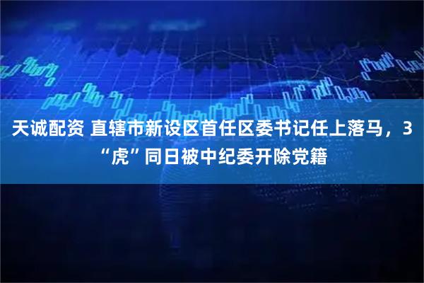 天诚配资 直辖市新设区首任区委书记任上落马，3“虎”同日被中纪委开除党籍