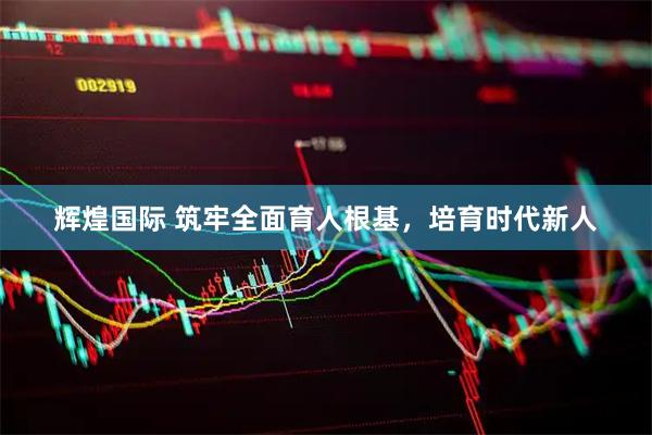 辉煌国际 筑牢全面育人根基，培育时代新人
