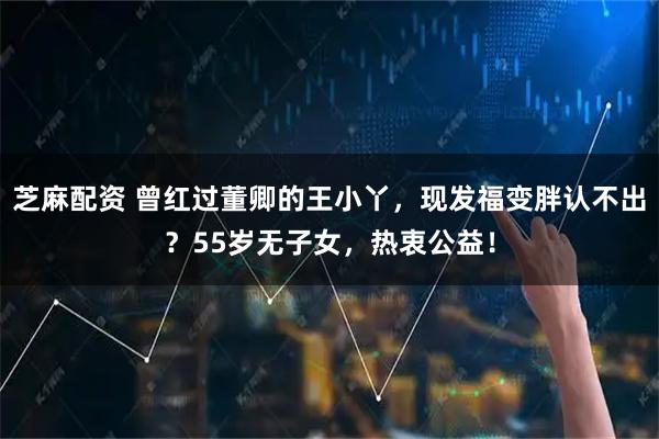 芝麻配资 曾红过董卿的王小丫，现发福变胖认不出？55岁无子女，热衷公益！