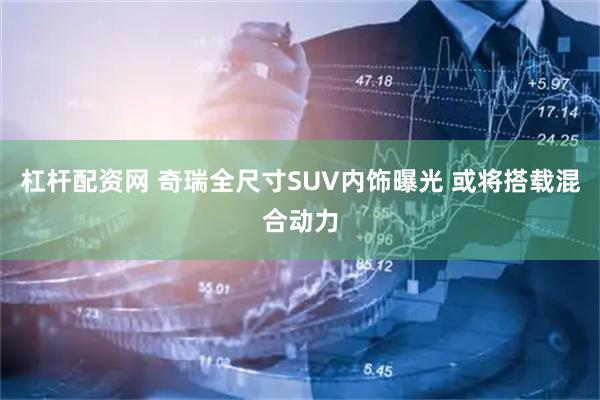 杠杆配资网 奇瑞全尺寸SUV内饰曝光 或将搭载混合动力