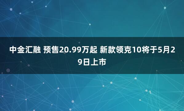 中金汇融 预售20.99万起 新款领克10将于5月29日上市