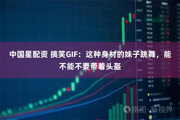 中国星配资 搞笑GIF：这种身材的妹子跳舞，能不能不要带着头盔