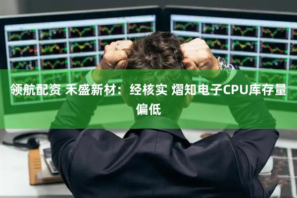领航配资 禾盛新材：经核实 熠知电子CPU库存量偏低