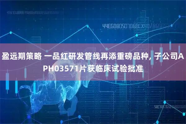 盈远期策略 一品红研发管线再添重磅品种, 子公司APH03571片获临床试验批准