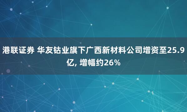 港联证券 华友钴业旗下广西新材料公司增资至25.9亿, 增幅约26%
