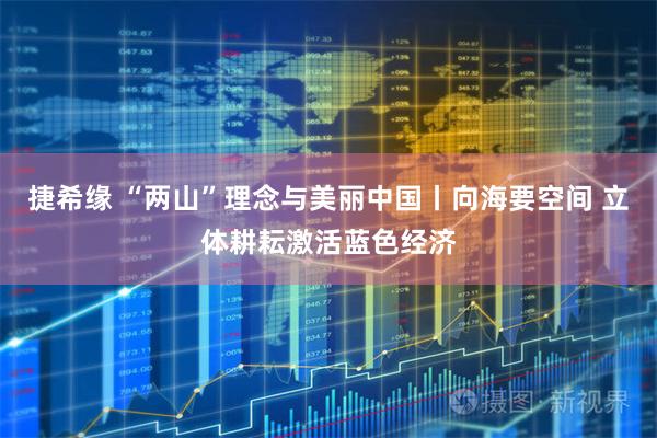 捷希缘 “两山”理念与美丽中国丨向海要空间 立体耕耘激活蓝色经济