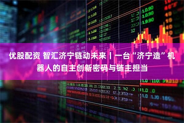 优股配资 智汇济宁链动未来丨一台“济宁造”机器人的自主创新密码与链主担当