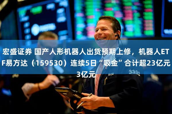 宏盛证券 国产人形机器人出货预期上修,机器人ETF易方达(159530)连续5日“吸金”合计超23亿元