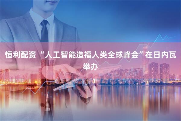 恒利配资 “人工智能造福人类全球峰会”在日内瓦举办