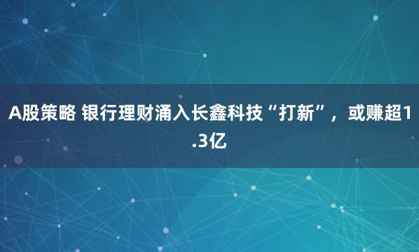 A股策略 银行理财涌入长鑫科技“打新”，或赚超1.3亿