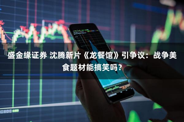 盛金缘证券 沈腾新片《龙餐馆》引争议：战争美食题材能搞笑吗？